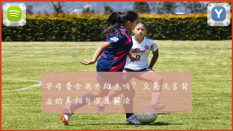 字母哥会离开雄鹿吗?交易流言背后的真相与深度解读