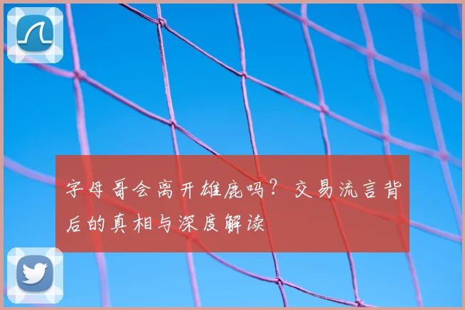 字母哥会离开雄鹿吗?交易流言背后的真相与深度解读