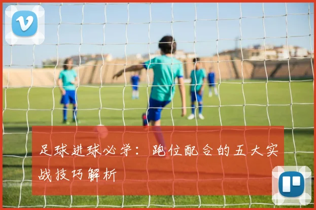 足球进球必学：跑位配合的五大实战技巧解析