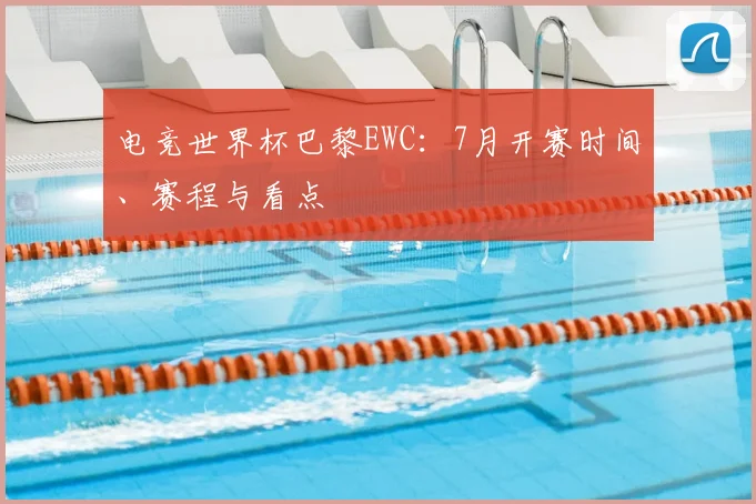 电竞世界杯巴黎EWC：7月开赛时间、赛程与看点