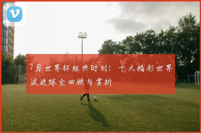 7月世界杯经典时刻:十大精彩世界波进球全回顾与赏析