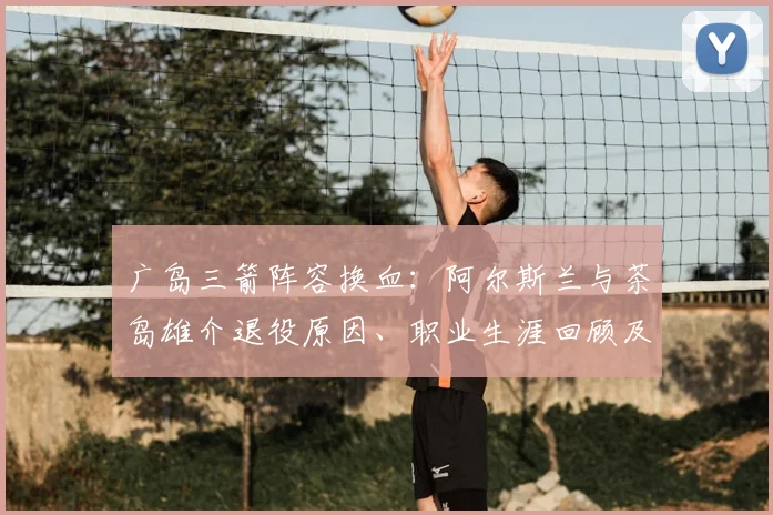 广岛三箭阵容换血：阿尔斯兰与茶岛雄介退役原因、职业生涯回顾及球队过渡赛季计划解析
