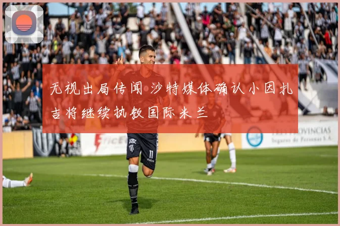 无视出局传闻 沙特媒体确认小因扎吉将继续执教国际米兰