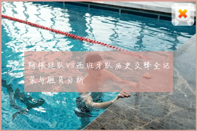 阿根廷队vs西班牙队历史交锋全记录与胜负分析