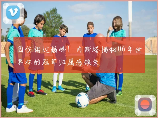 因伤错过巅峰!内斯塔揭秘06年世界杯的冠军归属感缺失