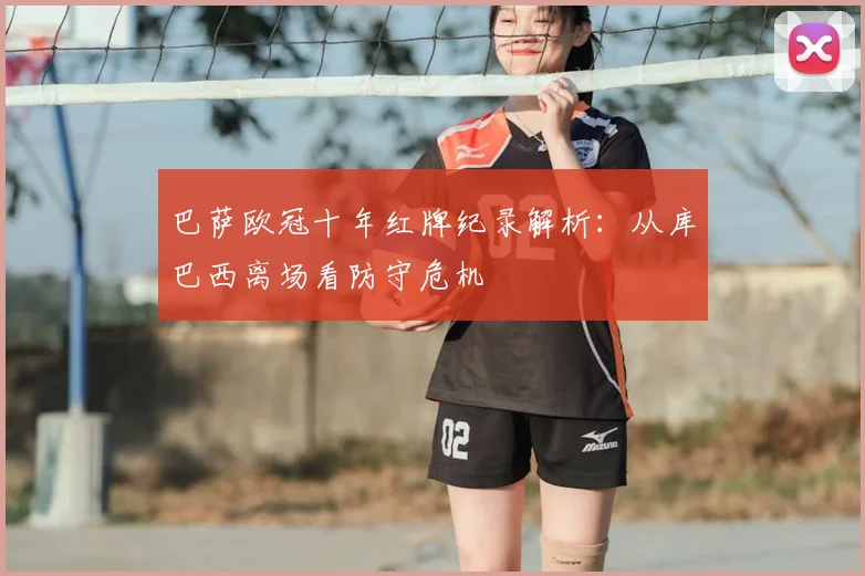 巴萨欧冠十年红牌纪录解析：从库巴西离场看防守危机
