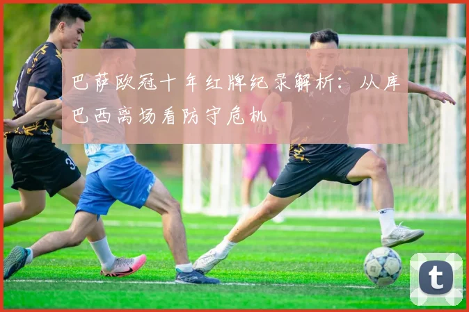 巴萨欧冠十年红牌纪录解析:从库巴西离场看防守危机