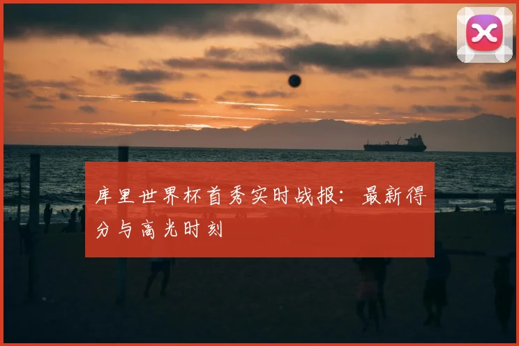 库里世界杯首秀实时战报：最新得分与高光时刻